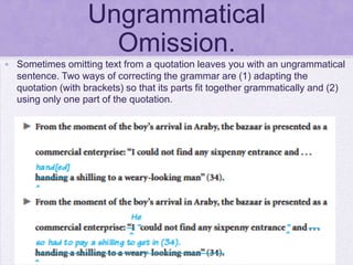 Ungrammatical
                     Omission.
• Sometimes omitting text from a quotation leaves you with an ungrammatical
  sentence. Two ways of correcting the grammar are (1) adapting the
  quotation (with brackets) so that its parts fit together grammatically and (2)
  using only one part of the quotation.
 