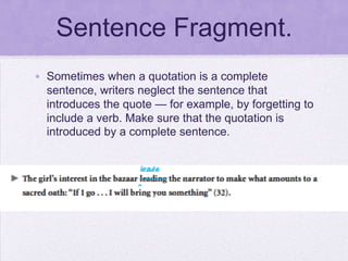 Sentence Fragment.
• Sometimes when a quotation is a complete
  sentence, writers neglect the sentence that
  introduces the quote — for example, by forgetting to
  include a verb. Make sure that the quotation is
  introduced by a complete sentence.
 