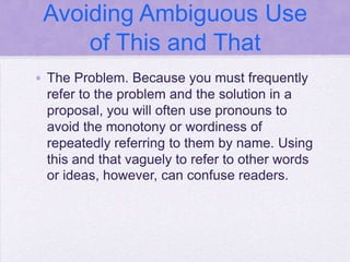 Avoiding Ambiguous Use
     of This and That
• The Problem. Because you must frequently
  refer to the problem and the solution in a
  proposal, you will often use pronouns to
  avoid the monotony or wordiness of
  repeatedly referring to them by name. Using
  this and that vaguely to refer to other words
  or ideas, however, can confuse readers.
 