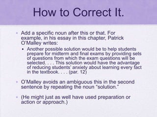 How to Correct It.
• Add a specific noun after this or that. For
  example, in his essay in this chapter, Patrick
  O‘Malley writes:
  • Another possible solution would be to help students
    prepare for midterm and final exams by providing sets
    of questions from which the exam questions will be
    selected. . . . This solution would have the advantage
    of reducing students‘ anxiety about learning every fact
    in the textbook. . . . (par. 12)

• O‘Malley avoids an ambiguous this in the second
  sentence by repeating the noun ―solution.‖
• (He might just as well have used preparation or
  action or approach.)
 