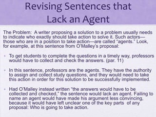 Revising Sentences that
               Lack an Agent
The Problem: A writer proposing a solution to a problem usually needs
to indicate who exactly should take action to solve it. Such actors—
those who are in a position to take action—are called ―agents.‖ Look,
for example, at this sentence from O‘Malley‘s proposal:

• To get students to complete the questions in a timely way, professors
  would have to collect and check the answers. (par. 11)

• In this sentence, professors are the agents. They have the authority
  to assign and collect study questions, and they would need to take
  this action in order for this solution to be successfully implemented.

• Had O‘Malley instead written ―the answers would have to be
  collected and checked,‖ the sentence would lack an agent. Failing to
  name an agent would have made his argument less convincing,
  because it would have left unclear one of the key parts of any
  proposal: Who is going to take action.
 