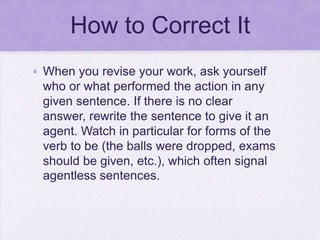 How to Correct It
• When you revise your work, ask yourself
  who or what performed the action in any
  given sentence. If there is no clear
  answer, rewrite the sentence to give it an
  agent. Watch in particular for forms of the
  verb to be (the balls were dropped, exams
  should be given, etc.), which often signal
  agentless sentences.
 