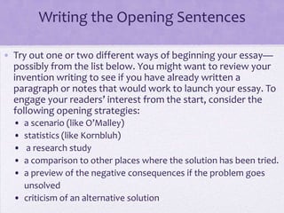 Writing the Opening Sentences

• Try out one or two different ways of beginning your essay—
  possibly from the list below. You might want to review your
  invention writing to see if you have already written a
  paragraph or notes that would work to launch your essay. To
  engage your readers’ interest from the start, consider the
  following opening strategies:
  • a scenario (like O’Malley)
  • statistics (like Kornbluh)
  •  a research study
  • a comparison to other places where the solution has been tried.
  • a preview of the negative consequences if the problem goes
    unsolved
  • criticism of an alternative solution
 