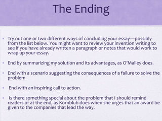 The Ending

• Try out one or two different ways of concluding your essay—possibly
  from the list below. You might want to review your invention writing to
  see if you have already written a paragraph or notes that would work to
  wrap up your essay.

• End by summarizing my solution and its advantages, as O’Malley does.

• End with a scenario suggesting the consequences of a failure to solve the
  problem.

• End with an inspiring call to action.

• Is there something special about the problem that I should remind
  readers of at the end, as Kornbluh does when she urges that an award be
  given to the companies that lead the way.
 