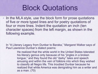 Block Quotations
• In the MLA style, use the block form for prose quotations
  of five or more typed lines and for poetry quotations of
  four or more lines. Indent the quotation an inch (ten
  character spaces) from the left margin, as shown in the
  following example.


  In ―A Literary Legacy from Dunbar to Baraka,‖ Margaret Walker says of
  Paul Lawrence Dunbar‘s dialect poems:
            He realized that the white world in the United States tolerated
            his literary genius only because of his ―jingles in a broken
            tongue,‖ and they found the old ―darky‖ tales and speech
            amusing and within the vein of folklore into which they wished
            to classify all Negro life. This troubled Dunbar because he
            realized that white America was denigrating him as a writer and
            as a man. (70)
 