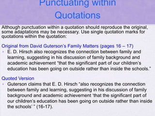 Punctuating within
                    Quotations
Although punctuation within a quotation should reproduce the original,
some adaptations may be necessary. Use single quotation marks for
quotations within the quotation:

Original from David Guterson‘s Family Matters (pages 16 – 17)
• E. D. Hirsch also recognizes the connection between family and
   learning, suggesting in his discussion of family background and
   academic achievement ―that the significant part of our children‘s
   education has been going on outside rather than inside the schools.‖

Quoted Version
• Guterson claims that E. D. Hirsch ―also recognizes the connection
  between family and learning, suggesting in his discussion of family
  background and academic achievement ‗that the significant part of
  our children‘s education has been going on outside rather than inside
  the schools‘ ‖ (16-17).
 