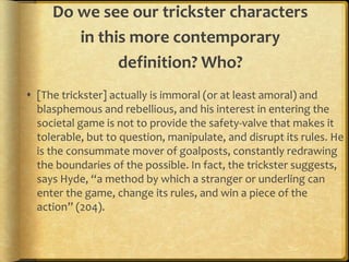 Do we see our trickster characters
        in this more contemporary
              definition? Who?
 [The trickster] actually is immoral (or at least amoral) and
  blasphemous and rebellious, and his interest in entering the
  societal game is not to provide the safety-valve that makes it
  tolerable, but to question, manipulate, and disrupt its rules. He
  is the consummate mover of goalposts, constantly redrawing
  the boundaries of the possible. In fact, the trickster suggests,
  says Hyde, “a method by which a stranger or underling can
  enter the game, change its rules, and win a piece of the
  action” (204).
 
