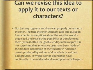 Can we revise this idea to
   apply it to our texts or
        characters?
 Not just any rogue or anti-hero can properly be termed a
  trickster. The true trickster’s trickery calls into question
  fundamental assumptions about the way the world is
  organized, and reveals the possibility of transforming
  them (even if often for ignoble ends). In this regard it is
  not surprising that innovative uses have been made of
  the modern incarnation of the trickster in American
  novels produced by writers of dual ethnic or cultural
  backgrounds, in whose worlds boundaries have
  continually to be mediated and assumptions challenged..
 