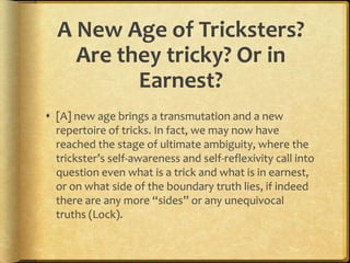 A New Age of Tricksters?
    Are they tricky? Or in
          Earnest?
 [A] new age brings a transmutation and a new
  repertoire of tricks. In fact, we may now have
  reached the stage of ultimate ambiguity, where the
  trickster’s self-awareness and self-reflexivity call into
  question even what is a trick and what is in earnest,
  or on what side of the boundary truth lies, if indeed
  there are any more “sides” or any unequivocal
  truths (Lock).
 