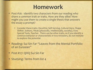 Homework
 Post #26: Identify two characters from our reading who
  share a common trait or traits. How are they alike? How
  might you use them to create a single thesis that answers
  the essay 4 prompt?
     Consider these traits: Deceitful, Self-Serving, Cultural Hero, Shape
      Shifter, Solitary, Weak (physically, intellectually, socially), Uses
      Special Tools, Teacher. There can be other traits, so if you identify a
      common behavior or characteristic in two tricksters, do not hesitate
      to explore the potential.

 Reading: Sui Sin Far “Leaves from the Mental Portfolio
  of an Eurasian”
 Post #27: QHQ Sui Sin Far
 Studying: Terms from list 4
 