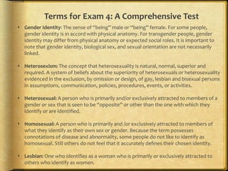 Terms for Exam 4: A Comprehensive Test
 Gender Identity: The sense of “being” male or “being” female. For some people,
  gender identity is in accord with physical anatomy. For transgender people, gender
  identity may differ from physical anatomy or expected social roles. It is important to
  note that gender identity, biological sex, and sexual orientation are not necessarily
  linked.

 Heterosexism: The concept that heterosexuality is natural, normal, superior and
  required. A system of beliefs about the superiority of heterosexuals or heterosexuality
  evidenced in the exclusion, by omission or design, of gay, lesbian and bisexual persons
  in assumptions, communication, policies, procedures, events, or activities.

 Heterosexual: A person who is primarily and/or exclusively attracted to members of a
  gender or sex that is seen to be “opposite” or other than the one with which they
  identify or are identified.

 Homosexual: A person who is primarily and /or exclusively attracted to members of
  what they identify as their own sex or gender. Because the term possesses
  connotations of disease and abnormality, some people do not like to identify as
  homosexual. Still others do not feel that it accurately defines their chosen identity.

 Lesbian: One who identifies as a woman who is primarily or exclusively attracted to
  others who identify as women.
 