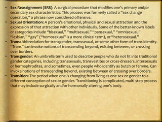 • Sex Reassignment (SRS): A surgical procedure that modifies one’s primary and/or
  secondary sex characteristics. This process was formerly called a “sex change
  operation,” a phrase now considered offensive. 
• Sexual Orientation: A person’s emotional, physical and sexual attraction and the
  expression of that attraction with other individuals. Some of the better-known labels
  or categories include “bisexual,” “multisexual,” “pansexual,” “omnisexual,”
  “lesbian,” “gay” (“homosexual” is a more clinical term), or “heterosexual.” 
• Trans: Abbreviation for transgender, transsexual, or some other form of trans identity.
  “Trans” can invoke notions of transcending beyond, existing between, or crossing
  over borders. 
• Transgender: An umbrella term used to describe people who do not fit into traditional
  gender categories, including transsexuals, transvestites or cross-dressers, intersexuals
  or hermaphrodites, and sometimes, even people who identify as butch or femme. Can
  invoke notions of transcending beyond, existing between or crossing over borders. 
• Transition: The period when one is changing from living as one sex or gender to a
  different conception of sex or gender. Transitioning is complicated, multi-step process
  that may include surgically and/or hormonally altering one’s body.
 