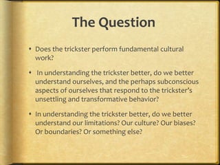 The Question
 Does the trickster perform fundamental cultural
  work?

 In understanding the trickster better, do we better
  understand ourselves, and the perhaps subconscious
  aspects of ourselves that respond to the trickster’s
  unsettling and transformative behavior?

 In understanding the trickster better, do we better
  understand our limitations? Our culture? Our biases?
  Or boundaries? Or something else?
 