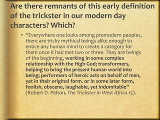 Are there remnants of this early definition
of the trickster in our modern day
characters? Which?
    “Everywhere one looks among premodern peoples,
     there are tricky mythical beings alike enough to
     entice any human mind to create a category for
     them once it had met two or three. They are beings
     of the beginning, working in some complex
     relationship with the High God; transformers,
     helping to bring the present human world into
     being; performers of heroic acts on behalf of men,
     yet in their original form. or in some later form,
     foolish, obscene, laughable, yet indomitable”
     (Robert D. Pelton, The Trickster in West Africa 15).
 