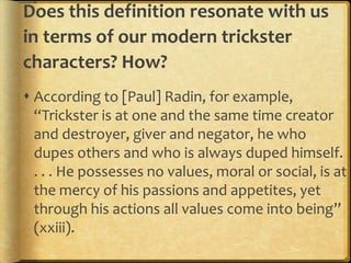 Does this definition resonate with us
in terms of our modern trickster
characters? How?
 According to [Paul] Radin, for example,
  “Trickster is at one and the same time creator
  and destroyer, giver and negator, he who
  dupes others and who is always duped himself.
  . . . He possesses no values, moral or social, is at
  the mercy of his passions and appetites, yet
  through his actions all values come into being”
  (xxiii).
 