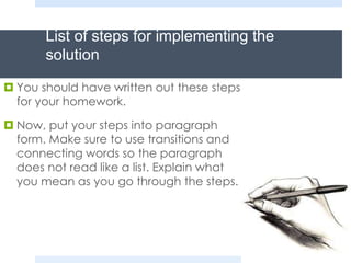 List of steps for implementing the
solution
 You should have written out these steps
for your homework.
 Now, put your steps into paragraph
form. Make sure to use transitions and
connecting words so the paragraph
does not read like a list. Explain what
you mean as you go through the steps.
 