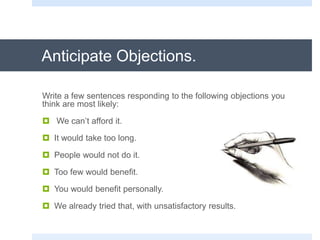 Anticipate Objections.
Write a few sentences responding to the following objections you
think are most likely:
 We can’t afford it.
 It would take too long.
 People would not do it.
 Too few would benefit.
 You would benefit personally.
 We already tried that, with unsatisfactory results.
 