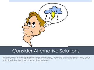 Consider Alternative Solutions
This requires thinking! Remember, ultimately, you are going to show why your
solution is better than these alternatives!
 