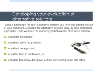 Developing your evaluation of
alternative solutions
Write a paragraph for each alternative solution you think you should include
in your argument. Describe the alternative solution fairly, quoting supporters
if possible. Then work out the reasons you believe the alternative solution
 would not be feasible,
 would not solve the problem,
 would not be approved,
 would be hard to implement, or
 would be too costly, disruptive, or time-consuming to put into effect.
 