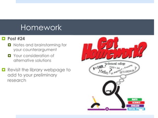 Homework
 Post #24
 Notes and brainstorming for
your counterargument
 Your consideration of
alternative solutions
 Revisit the library webpage to
add to your preliminary
research
 