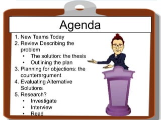 Agenda
1. New Teams Today
2. Review Describing the
problem
• The solution: the thesis
• Outlining the plan
3. Planning for objections: the
counterargument
4. Evaluating Alternative
Solutions
5. Research?
• Investigate
• Interview
• Read
 