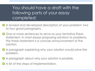 You should have a draft with the
following parts of your essay
completed:
 A revised and developed description of your problem: two
to four good paragraphs.
 One or more sentences to serve as your tentative thesis
statement. In most essays proposing solutions to problems,
the thesis statement is a concise announcement of the
solution.
 A paragraph explaining why your solution would solve the
problem.
 A paragraph about why your solution is possible.
 A list of the steps of implementation.
 