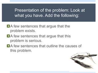 Presentation of the problem: Look at
what you have. Add the following:
A few sentences that argue that the
problem exists.
A few sentences that argue that this
problem is serious.
A few sentences that outline the causes of
this problem.
 