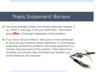 Thesis Statement: Review
 You have probably written your thesis statement already. If
so, refine it, and copy it into your draft here. Your thesis
goes after a thorough explanation of the problem.
 If you have not yet written it, write one or more sentences
to serve as your tentative thesis statement. In most essays
proposing solutions to problems, the thesis statement is a
concise announcement of the solution. Think about how
emphatic you should make the thesis and whether you
should forecast your reasons.
 