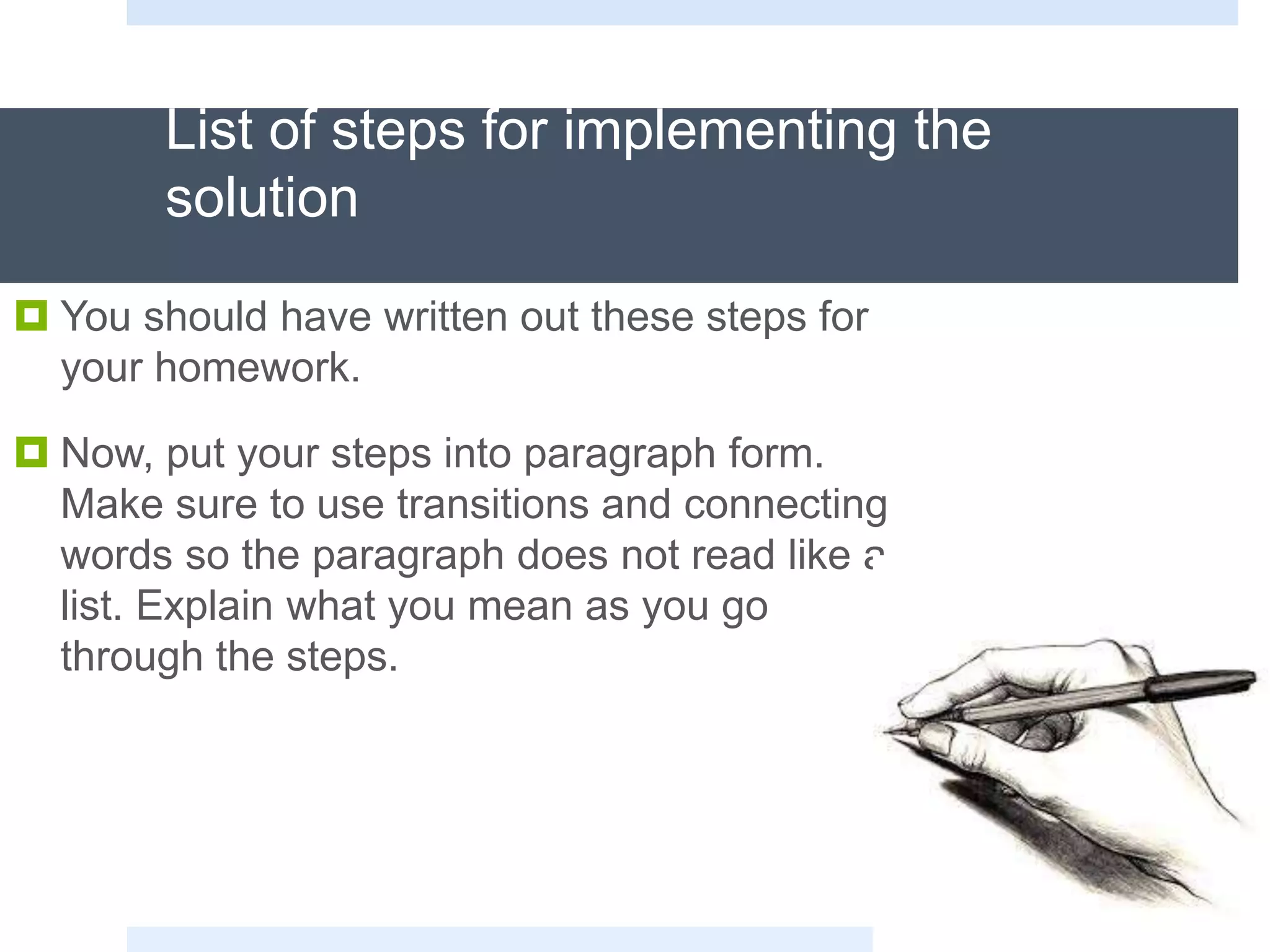 List of steps for implementing the
solution
 You should have written out these steps for
your homework.
 Now, put your steps into paragraph form.
Make sure to use transitions and connecting
words so the paragraph does not read like a
list. Explain what you mean as you go
through the steps.
 