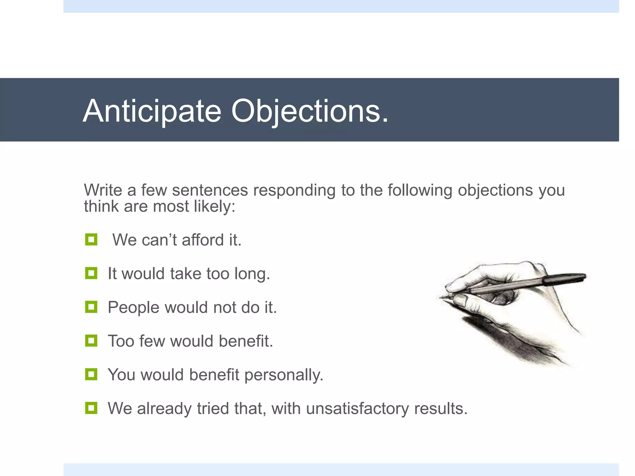 Anticipate Objections.
Write a few sentences responding to the following objections you
think are most likely:
 We can’t afford it.
 It would take too long.
 People would not do it.
 Too few would benefit.
 You would benefit personally.
 We already tried that, with unsatisfactory results.
 