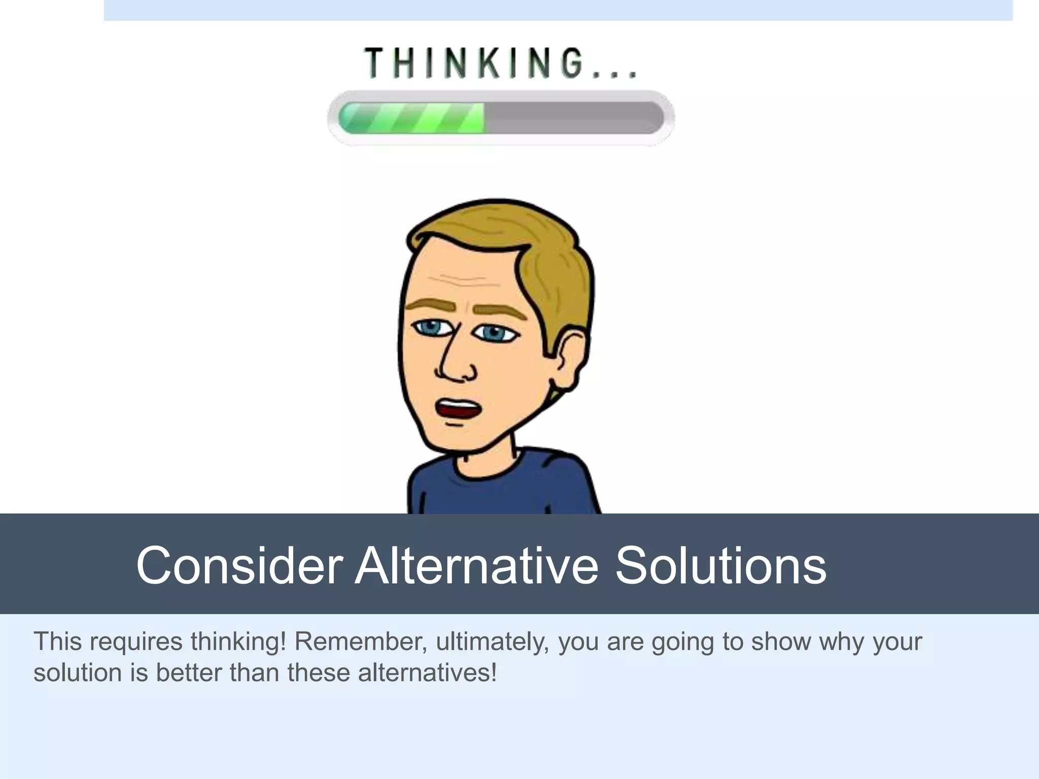 Consider Alternative Solutions
This requires thinking! Remember, ultimately, you are going to show why your
solution is better than these alternatives!
 