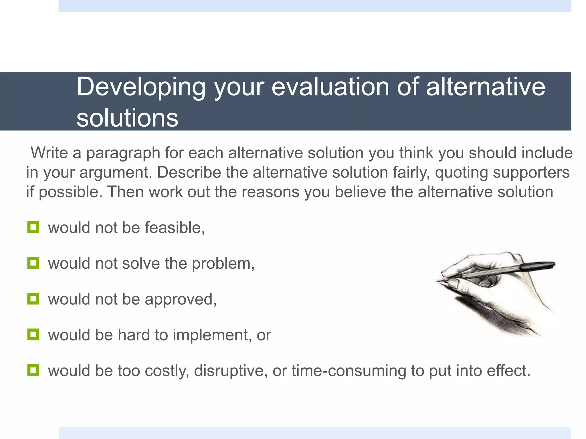 Developing your evaluation of alternative
solutions
Write a paragraph for each alternative solution you think you should include
in your argument. Describe the alternative solution fairly, quoting supporters
if possible. Then work out the reasons you believe the alternative solution
 would not be feasible,
 would not solve the problem,
 would not be approved,
 would be hard to implement, or
 would be too costly, disruptive, or time-consuming to put into effect.
 