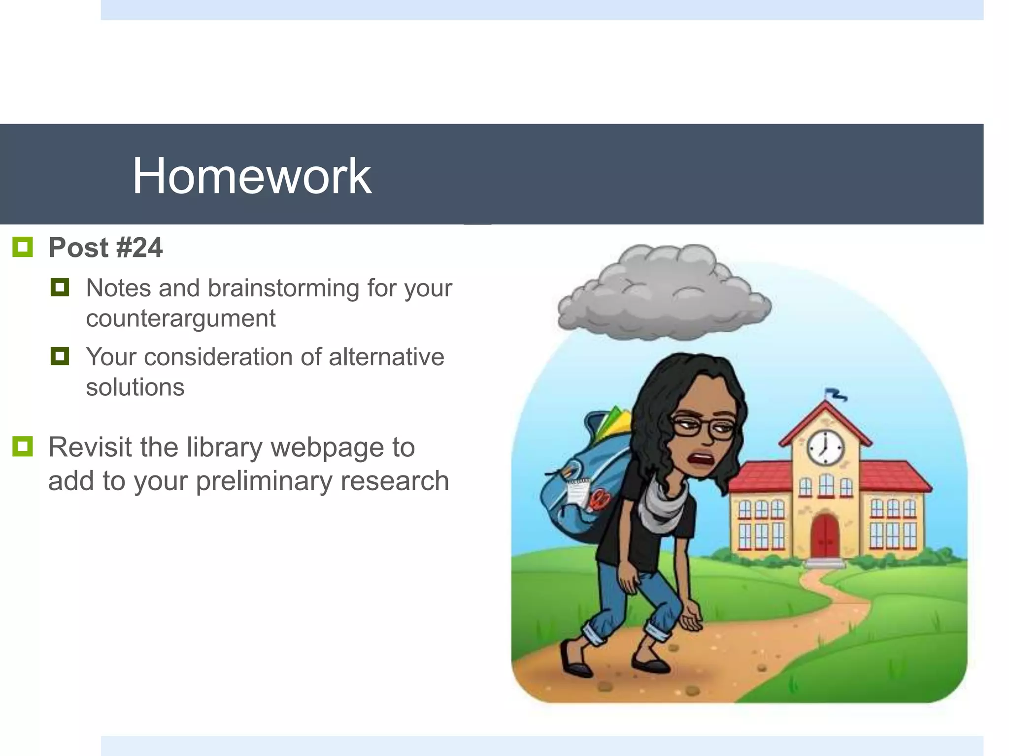 Homework
 Post #24
 Notes and brainstorming for your
counterargument
 Your consideration of alternative
solutions
 Revisit the library webpage to
add to your preliminary research
 