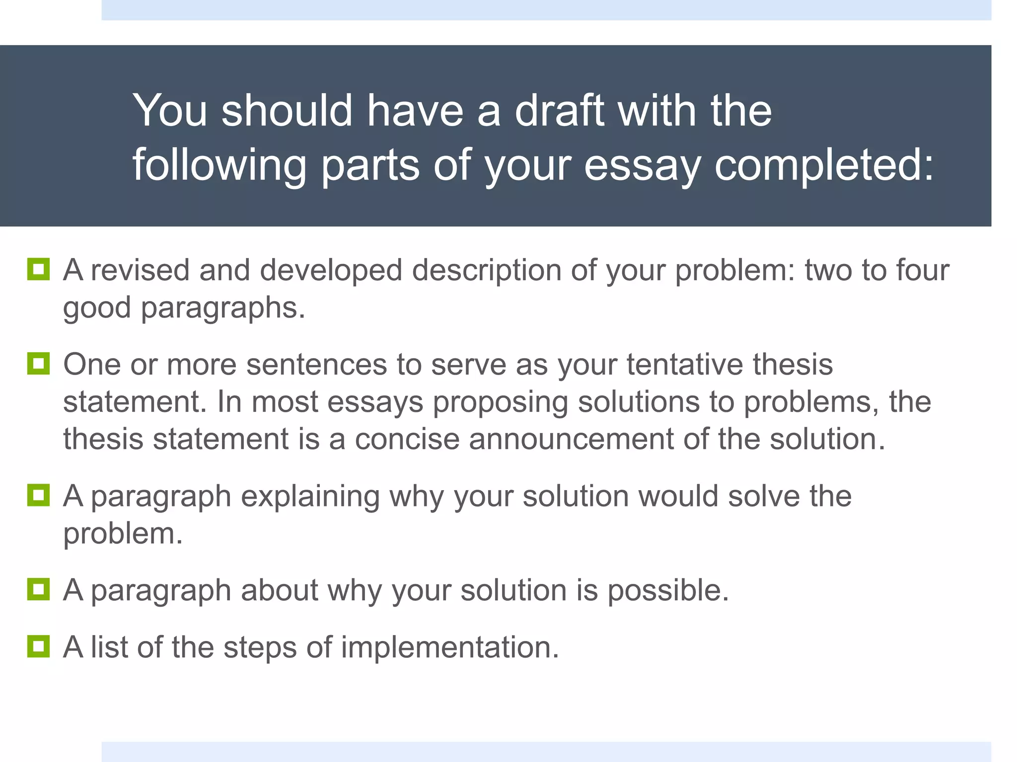 You should have a draft with the
following parts of your essay completed:
 A revised and developed description of your problem: two to four
good paragraphs.
 One or more sentences to serve as your tentative thesis
statement. In most essays proposing solutions to problems, the
thesis statement is a concise announcement of the solution.
 A paragraph explaining why your solution would solve the
problem.
 A paragraph about why your solution is possible.
 A list of the steps of implementation.
 