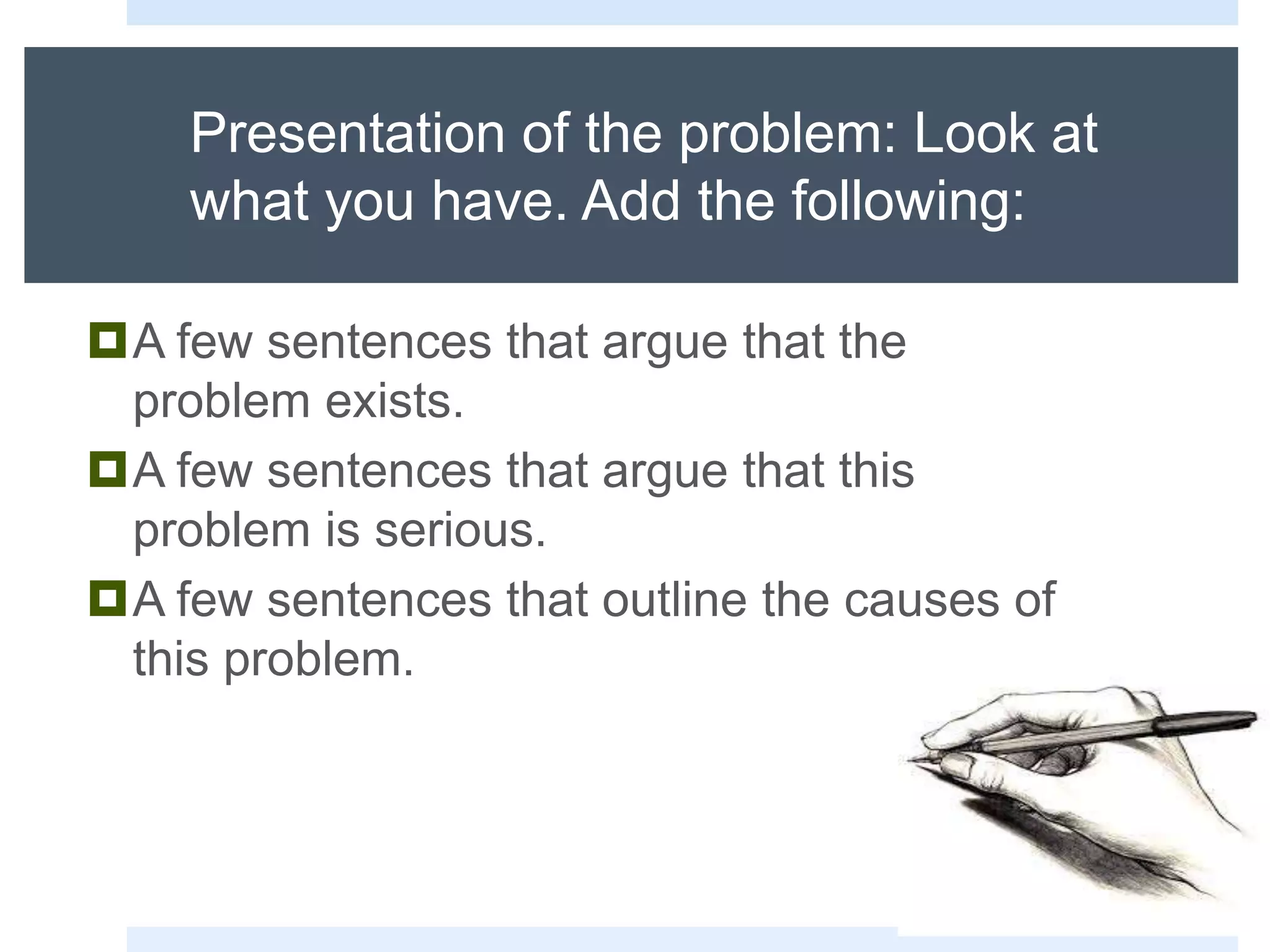 Presentation of the problem: Look at
what you have. Add the following:
A few sentences that argue that the
problem exists.
A few sentences that argue that this
problem is serious.
A few sentences that outline the causes of
this problem.
 