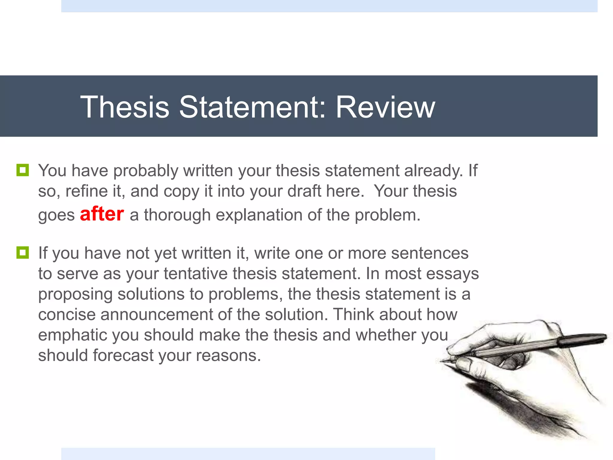 Thesis Statement: Review
 You have probably written your thesis statement already. If
so, refine it, and copy it into your draft here. Your thesis
goes after a thorough explanation of the problem.
 If you have not yet written it, write one or more sentences
to serve as your tentative thesis statement. In most essays
proposing solutions to problems, the thesis statement is a
concise announcement of the solution. Think about how
emphatic you should make the thesis and whether you
should forecast your reasons.
 