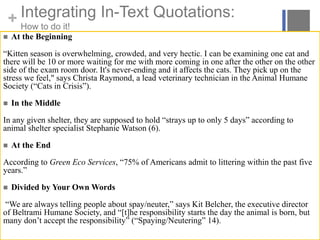 + Integrating In-Text Quotations:
How to do it!
 At the Beginning
“Kitten season is overwhelming, crowded, and very hectic. I can be examining one cat and
there will be 10 or more waiting for me with more coming in one after the other on the other
side of the exam room door. It's never-ending and it affects the cats. They pick up on the
stress we feel," says Christa Raymond, a lead veterinary technician in the Animal Humane
Society (“Cats in Crisis”).
 In the Middle
In any given shelter, they are supposed to hold “strays up to only 5 days” according to
animal shelter specialist Stephanie Watson (6).
 At the End
According to Green Eco Services, “75% of Americans admit to littering within the past five
years.”
 Divided by Your Own Words
“We are always telling people about spay/neuter,” says Kit Belcher, the executive director
of Beltrami Humane Society, and “[t]he responsibility starts the day the animal is born, but
many don’t accept the responsibility” (“Spaying/Neutering” 14).
 