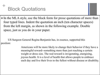 +
Block Quotations
 In the MLA style, use the block form for prose quotations of more than
four typed lines. Indent the quotation an inch (ten character spaces)
from the left margin, as shown in the following example. Double
space, just as you do in your paper.
US Surgeon General Regina Benjamin has, in essence, supported this
position:
Americans will be more likely to change their behavior if they have a
meaningful reward--something more than just reaching a certain
weight or dress size. The real reward is invigorating, energizing,
joyous health. It is a level of health that allows people to embrace
each day and live their lives to the fullest without disease or disability.
 