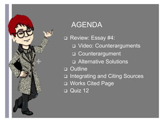 +
AGENDA
 Review: Essay #4:
 Video: Counterarguments
 Counterargument
 Alternative Solutions
 Outline
 Integrating and Citing Sources
 Works Cited Page
 Quiz 12
 