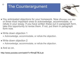 + The Counterargument
 You anticipated objections for your homework. Now choose the two
or three most important ones to acknowledge, accommodate, or
refute in your essay. If you have written these out in paragraph form,
take this opportunity to revise them. If not, put them in paragraph
form now.
 Write down objection 1
 Acknowledge, accommodate, or refute the objection.
 Write down objection 2
 Acknowledge, accommodate, or refute the objection.
 And so on.
http://www.youtube.com/watch?v=RmqETlEJLyk
 