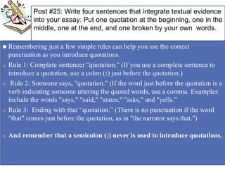 + Post #25: Write four sentences that integrate textual evidence
into your essay: Put one quotation at the beginning, one in the
middle, one at the end, and one broken by your own words.
 Remembering just a few simple rules can help you use the correct
punctuation as you introduce quotations.
o Rule 1: Complete sentence: "quotation." (If you use a complete sentence to
introduce a quotation, use a colon (:) just before the quotation.)
o Rule 2: Someone says, "quotation." (If the word just before the quotation is a
verb indicating someone uttering the quoted words, use a comma. Examples
include the words "says," "said," "states," "asks," and "yells.”
o Rule 3: Ending with that “quotation.” (There is no punctuation if the word
"that" comes just before the quotation, as in "the narrator says that.")
o And remember that a semicolon (;) never is used to introduce quotations.
 