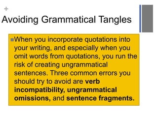 +
Avoiding Grammatical Tangles
When you incorporate quotations into
your writing, and especially when you
omit words from quotations, you run the
risk of creating ungrammatical
sentences. Three common errors you
should try to avoid are verb
incompatibility, ungrammatical
omissions, and sentence fragments.
 