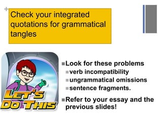 +
Check your integrated
quotations for grammatical
tangles
Look for these problems
verb incompatibility
ungrammatical omissions
sentence fragments.
Refer to your essay and the
previous slides!
 