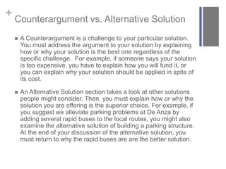 + Counterargument vs. Alternative Solution
 A Counterargument is a challenge to your particular solution.
You must address the argument to your solution by explaining
how or why your solution is the best one regardless of the
specific challenge. For example, if someone says your solution
is too expensive, you have to explain how you will fund it, or
you can explain why your solution should be applied in spite of
its cost.
 An Alternative Solution section takes a look at other solutions
people might consider. Then, you must explain how or why the
solution you are offering is the superior choice. For example, if
you suggest we alleviate parking problems at De Anza by
adding several rapid buses to the local routes, you might also
examine the alternative solution of building a parking structure.
At the end of your discussion of the alternative solution, you
must return to why the rapid buses are are the better solution.
 