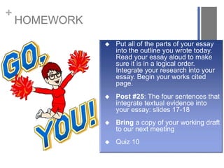 +
HOMEWORK
 Put all of the parts of your essay
into the outline you wrote today.
Read your essay aloud to make
sure it is in a logical order.
Integrate your research into your
essay. Begin your works cited
page.
 Post #25: The four sentences that
integrate textual evidence into
your essay: slides 17-18
 Bring a copy of your working draft
to our next meeting
 Quiz 10
 