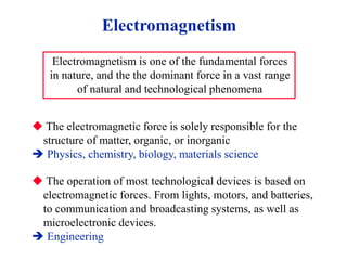 Electromagnetism
Electromagnetism is one of the fundamental forces
in nature, and the the dominant force in a vast range
of natural and technological phenomena
 The electromagnetic force is solely responsible for the
structure of matter, organic, or inorganic
 Physics, chemistry, biology, materials science
 The operation of most technological devices is based on
electromagnetic forces. From lights, motors, and batteries,
to communication and broadcasting systems, as well as
microelectronic devices.
 Engineering
 