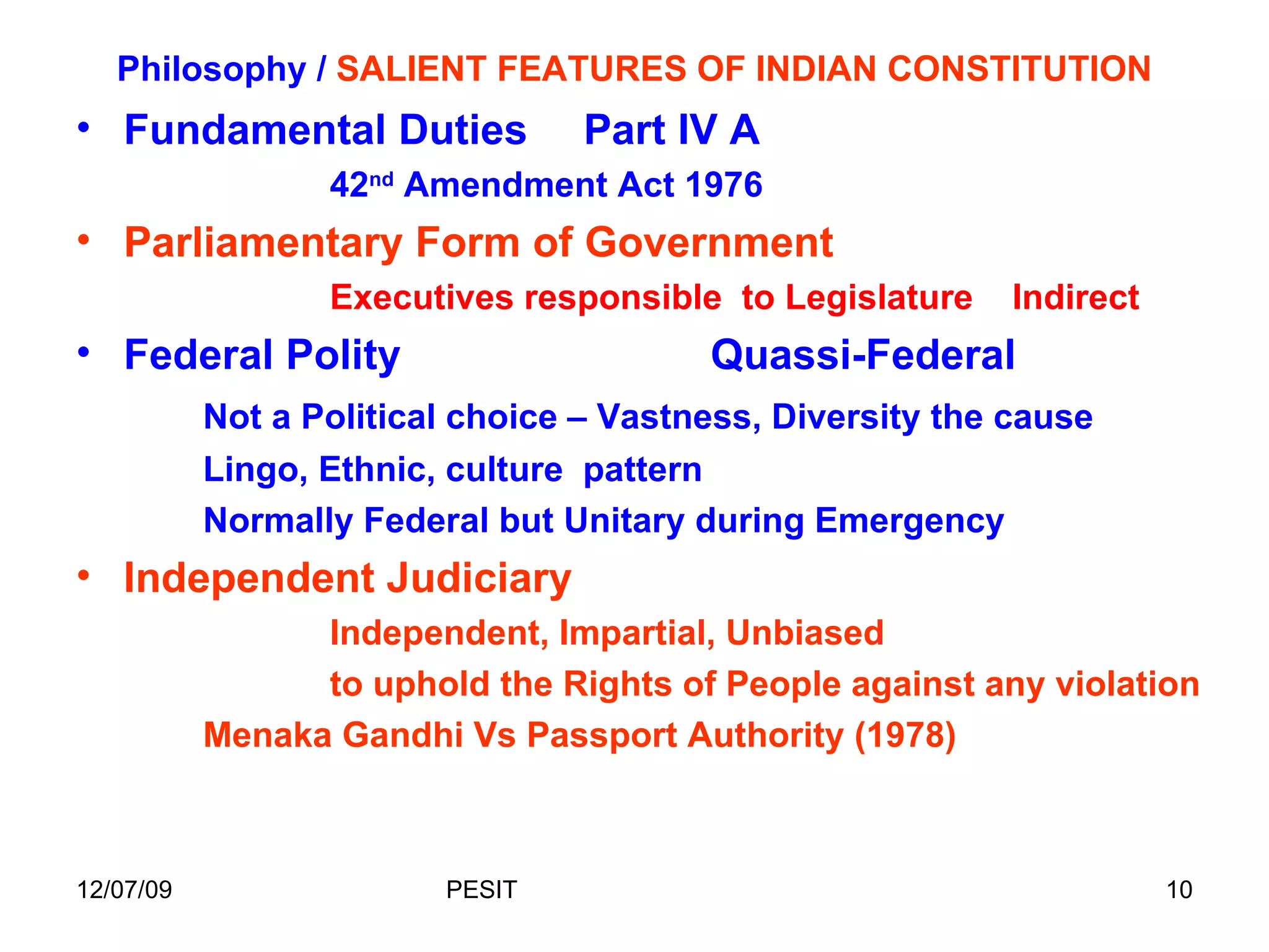 Philosophy /  SALIENT FEATURES OF INDIAN CONSTITUTION Fundamental Duties Part IV A 42 nd  Amendment Act 1976 Parliamentary Form of Government Executives responsible  to Legislature  Indirect  Federal Polity  Quassi-Federal Not a Political choice – Vastness, Diversity the cause  Lingo, Ethnic, culture  pattern Normally Federal but Unitary during Emergency Independent Judiciary Independent, Impartial, Unbiased to uphold the Rights of People against any violation  Menaka Gandhi Vs Passport Authority (1978) 