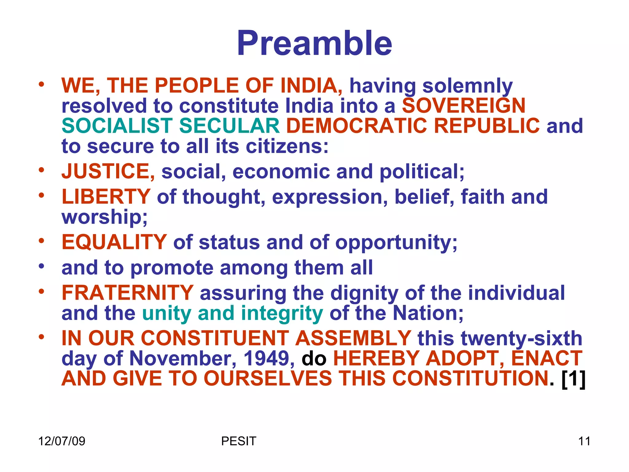 Preamble WE, THE PEOPLE OF INDIA,   having solemnly resolved to constitute India into a   SOVEREIGN  SOCIALIST SECULAR  DEMOCRATIC REPUBLIC   and to secure to all its citizens:  JUSTICE,   social, economic and political;   LIBERTY  of thought, expression, belief, faith and worship;  EQUALITY  of status and of opportunity;  and to promote among them all  FRATERNITY  assuring the dignity of the individual and the  unity and integrity  of the Nation;  IN OUR CONSTITUENT ASSEMBLY   this twenty-sixth day of November, 1949,  do  HEREBY ADOPT, ENACT AND GIVE TO OURSELVES THIS CONSTITUTION . [1]  