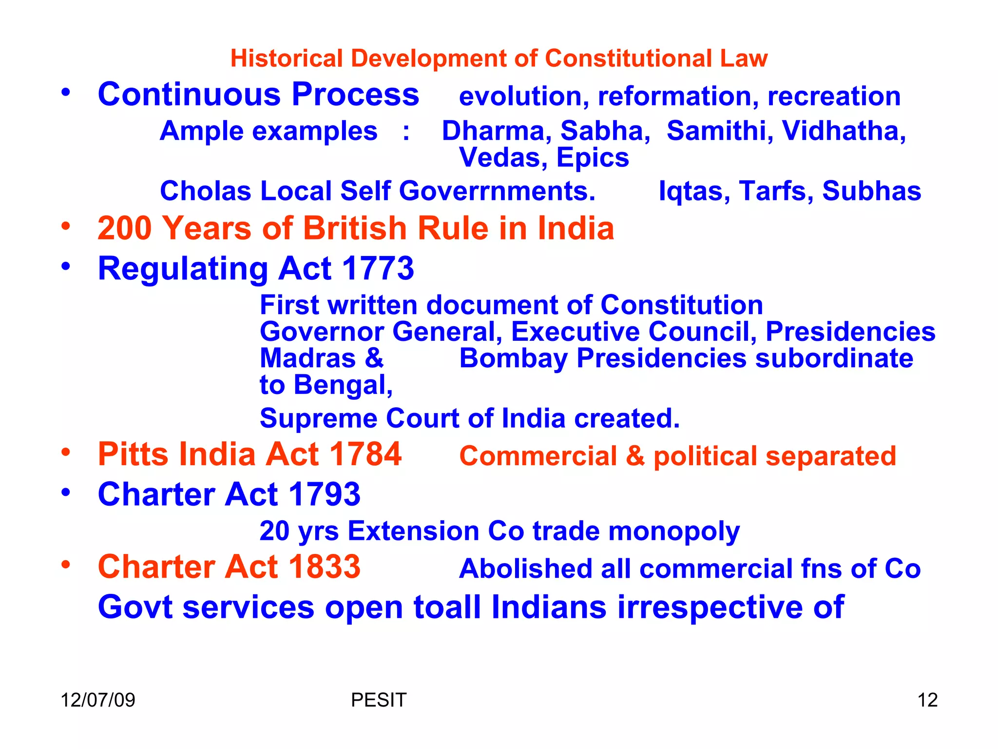 Historical Development of Constitutional Law Continuous Process evolution, reformation, recreation Ample examples  :  Dharma, Sabha,  Samithi, Vidhatha,  Vedas, Epics Cholas Local Self Goverrnments. Iqtas, Tarfs, Subhas 200 Years of British Rule in India Regulating Act 1773  First written document of Constitution  Governor General, Executive Council, Presidencies  Madras &  Bombay Presidencies subordinate  to Bengal,  Supreme Court of India created. Pitts India Act 1784 Commercial & political separated Charter Act 1793 20 yrs Extension Co trade monopoly Charter Act 1833   Abolished all commercial fns of Co Govt services open toall Indians irrespective of  