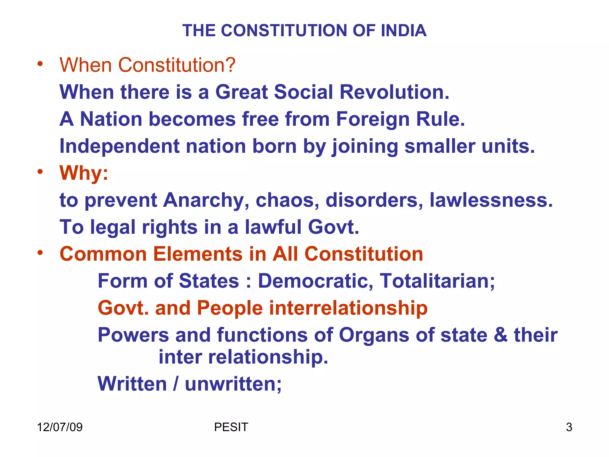 THE CONSTITUTION OF INDIA When Constitution?  When there is a Great Social Revolution. A Nation becomes free from Foreign Rule. Independent nation born by joining smaller units. Why:  to prevent Anarchy, chaos, disorders, lawlessness. To legal rights in a lawful Govt. Common Elements in All Constitution Form of States : Democratic, Totalitarian; Govt. and People interrelationship Powers and functions of Organs of state & their  inter relationship. Written / unwritten; 
